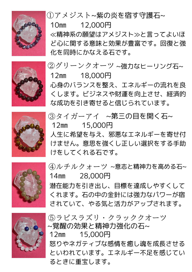 アメジスト 説明文: 精神系の願望はアメジストと言ってよいほど心に関する意味と効果が豊富です。回復と強化を同時にかなえる石です。価格: 12,000円。グリーンクォーツ 説明文: 心身のバランスを整え、エネルギーの流れを良くします。ビジネスや財運を向上させ、経済的な成功を引き寄せると信じられています。価格: 18,000円。タイガーアイ 説明文: 人生に希望を与え、邪悪なエネルギーを寄せ付けません。意志を強くし正しい選択をする手助けをしてくれる石です。価格: 15,000円。ルチルクォーツ 説明文: 潜在能力を引き出し、目標を達成しやすくしてくれます。石の中の金針には強力なパワーが宿っていて、やる気と活力がアップされます。価格: 28,000円。ラピスラズリ・クラッククォーツ 説明文: 怒りやネガティブな感情を癒し魂を成長させるといわれています。エネルギー不足を感じているときに重宝します。価格: 15,000円。