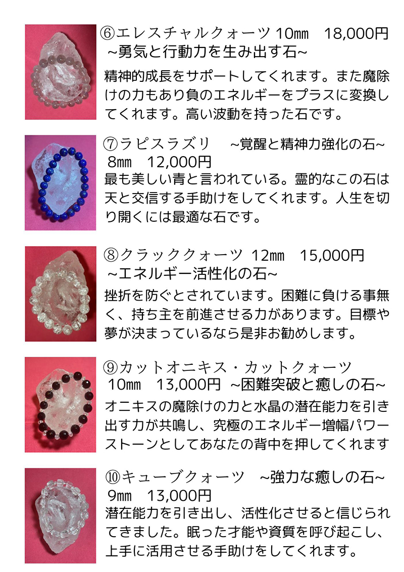 エレスチャルクォーツ 説明文: 精神的成長をサポートしてくれます。また魔除けの力もあり負のエネルギーをプラスに変換してくれます。高い波動を持った石です。価格: 18,000円。ラピスラズリ 説明文: 最も美しい青と言われています。霊的なこの石は天と交信する手助けをしてくれます。人生を切り開くには最適な石です。価格: 12,000円。クラッククォーツ 説明文: 挫折を防ぐとされています。困難に負ける事無く、持ち主を前進させる力があります。目標や夢が決まっているなら是非お勧めします。価格: 15,000円。カットオニキス・カットクォーツ 説明文: オニキスの魔除けの力と水晶の潜在能力を引き出す力が共鳴し、究極のエネルギー増幅パワーストーンとしてあなたの背中を押してくれます。価格: 13,000円。キューブクォーツ 説明文: 潜在能力を引き出し、活性化させると信じられてきました。眠った才能や資質を呼び起こし、上手にに活用させる手助けをしてくれます。価格: 13,000円。