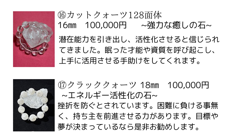 カットクォーツ128面体 説明文: 潜在能力を引き出し、活性化させると信じられてきました。眠った才能や資質を呼び起こし、上手に活用させる手助けをしてくれます。価格: 100,000円。クラッククォーツ 説明文: 挫折を防ぐとされています。困難に負ける事無く、持ち主を前進させる力があります。目標や夢が決まっているなら是非お勧めします。価格: 100,000円。