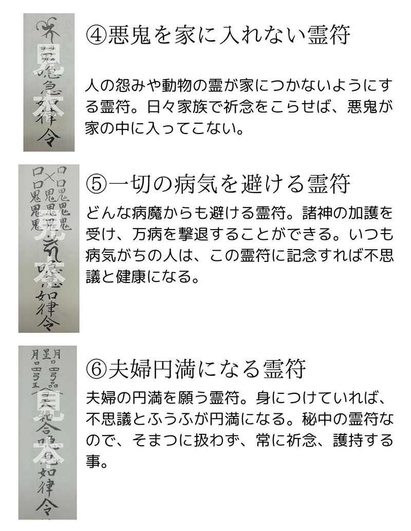 ④ 悪鬼を家に入れない霊符 説明文: 人の怨みや動物の霊が家につかないようにする霊符。日々家族で祈念をこらせば、悪鬼が家の中に入ってこない。⑤ 一切の病気を避ける霊符 説明文: どんな病魔からも避ける霊符。諸神の加護を受け、万病を撃退することができる。いつも病気がちの人は、この霊符に祈念すれば不思議と健康になる。⑥ 夫婦円満になる霊符 説明文: 夫婦の円満を願う霊符。身につけていれば、不思議とふうふが円満になる。秘中の霊符なので、そまつに扱わず、常に祈念、護持する事。
