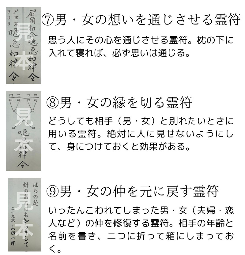 ⑦ 男・女の想いを通じさせる霊符 説明文: 想う人にその心を通じさせる霊符。枕の下に入れて寝れば、必ず想いは通じる。⑧ 男・女の縁を切る霊符 説明文: どうしても相手（男・女）と別れたいときに用いる霊符。絶対に人に見せないようにして、身につけておくと効果がある。⑨ 男・女の仲を元に戻す霊符 説明文: いったんこわれてしまった男・女（夫婦・恋人など）の仲を修復する霊符。相手の年齢と名前を書き、二つに折って箱にしまっておく。